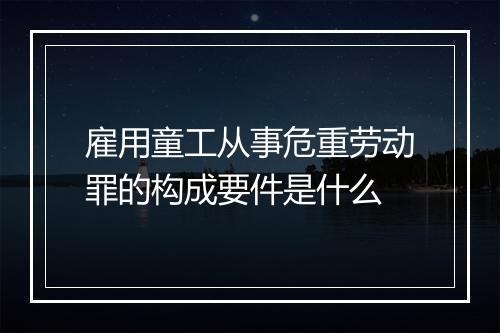 雇用童工从事危重劳动罪的构成要件是什么