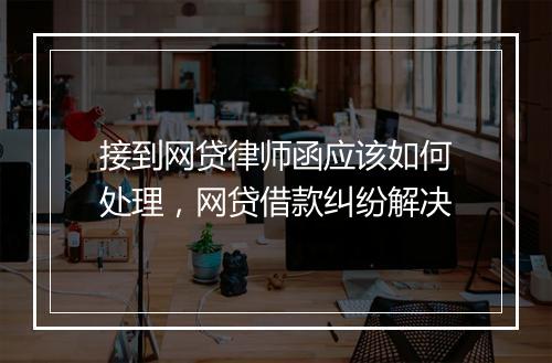 接到网贷律师函应该如何处理，网贷借款纠纷解决