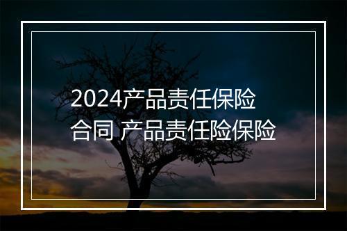 2024产品责任保险合同 产品责任险保险