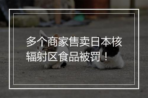 多个商家售卖日本核辐射区食品被罚！