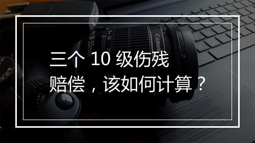 三个 10 级伤残赔偿，该如何计算？