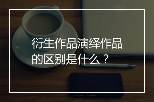 衍生作品演绎作品的区别是什么？