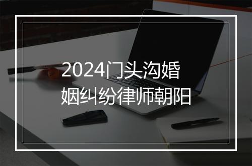 2024门头沟婚姻纠纷律师朝阳