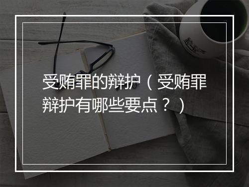 受贿罪的辩护（受贿罪辩护有哪些要点？）