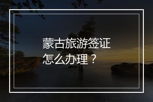 蒙古旅游签证怎么办理？