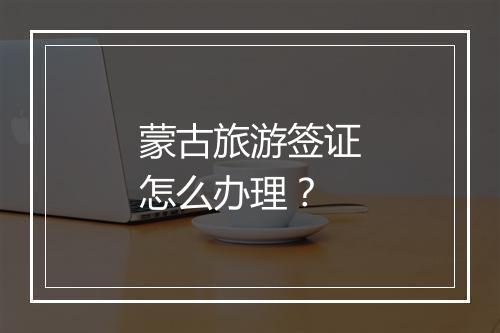 蒙古旅游签证怎么办理？