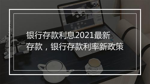 银行存款利息2021最新存款，银行存款利率新政策
