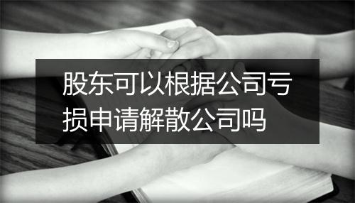 股东可以根据公司亏损申请解散公司吗