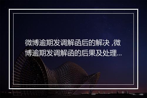 微博逾期发调解函后的解决 ,微博逾期发调解函的后果及处理办法