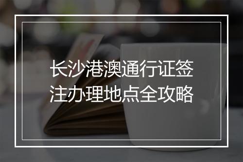 长沙港澳通行证签注办理地点全攻略
