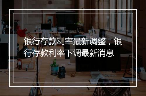 银行存款利率最新调整，银行存款利率下调最新消息