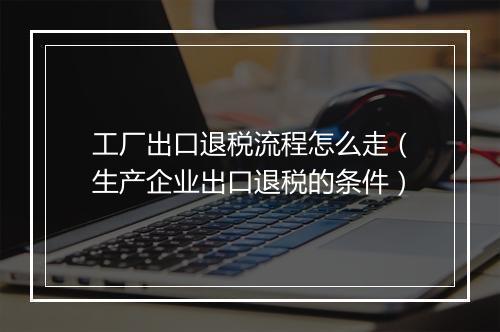 工厂出口退税流程怎么走（生产企业出口退税的条件）