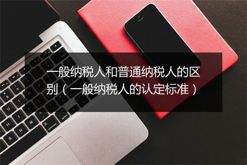 一般纳税人和普通纳税人的区别（一般纳税人的认定标准）