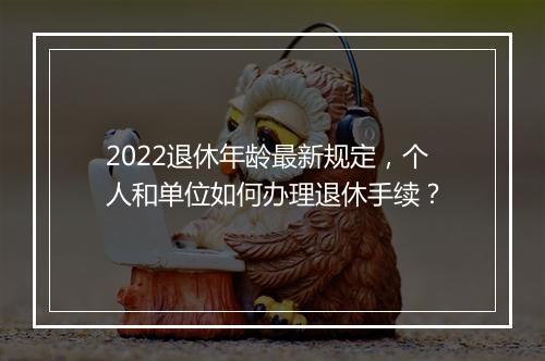 2022退休年龄最新规定，个人和单位如何办理退休手续？