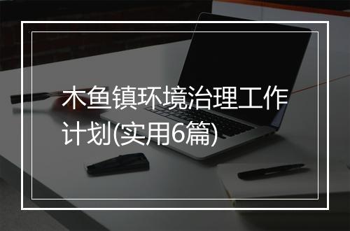 木鱼镇环境治理工作计划(实用6篇)