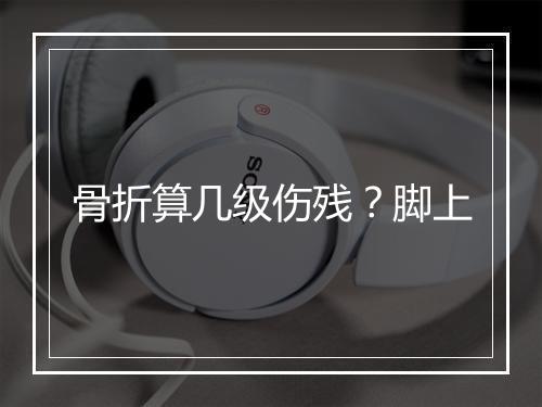 骨折算几级伤残？脚上