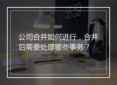 公司合并如何进行，合并后需要处理哪些事务？