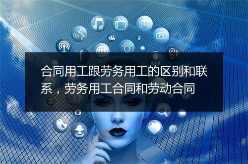 合同用工跟劳务用工的区别和联系，劳务用工合同和劳动合同