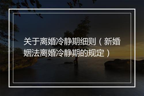 关于离婚冷静期细则（新婚姻法离婚冷静期的规定）