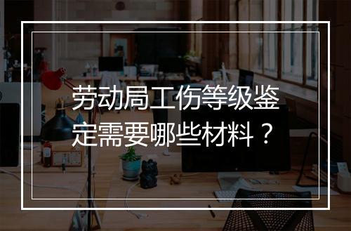 劳动局工伤等级鉴定需要哪些材料？