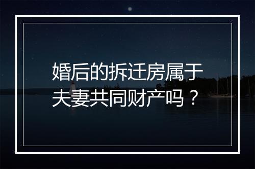婚后的拆迁房属于夫妻共同财产吗？