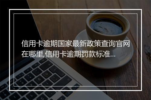 信用卡逾期国家最新政策查询官网在哪里,信用卡逾期罚款标准及相关规定