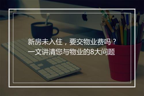 新房未入住，要交物业费吗？一文讲清您与物业的8大问题