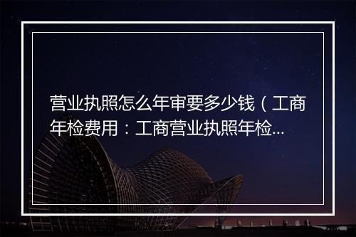营业执照怎么年审要多少钱（工商年检费用：工商营业执照年检多少钱）