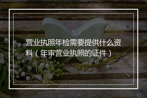 营业执照年检需要提供什么资料（年审营业执照的证件）