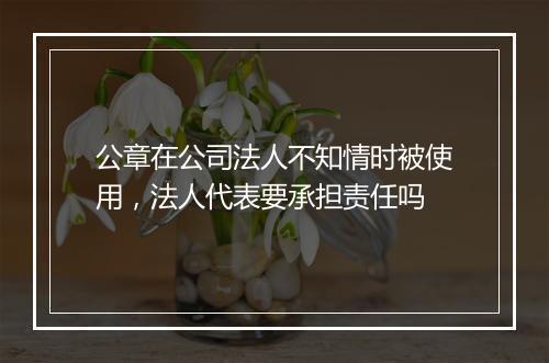 公章在公司法人不知情时被使用，法人代表要承担责任吗