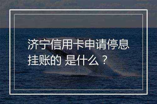 济宁信用卡申请停息挂账的 是什么？