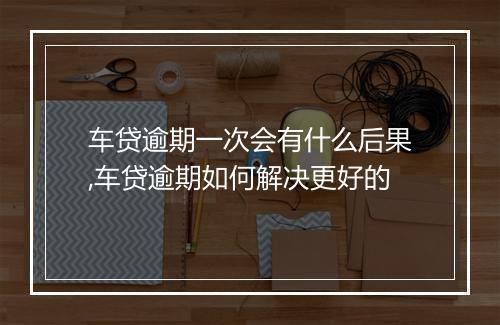 车贷逾期一次会有什么后果,车贷逾期如何解决更好的