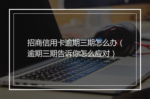 招商信用卡逾期三期怎么办（逾期三期告诉你怎么应对）