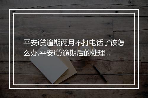 平安i贷逾期两月不打电话了该怎么办,平安i贷逾期后的处理流程