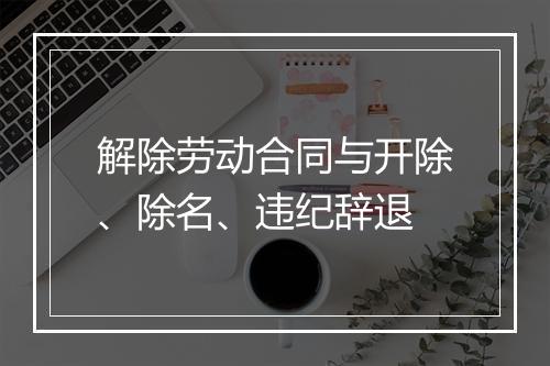 解除劳动合同与开除、除名、违纪辞退