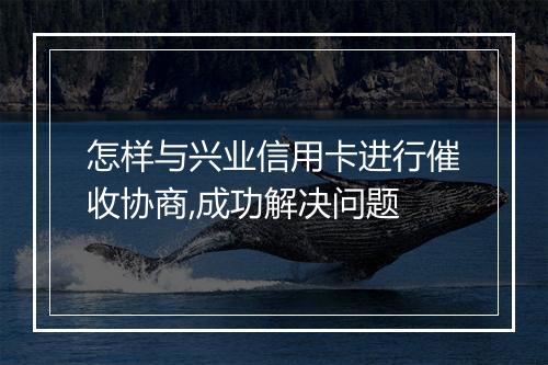 怎样与兴业信用卡进行催收协商,成功解决问题