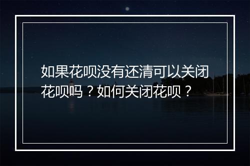 如果花呗没有还清可以关闭花呗吗？如何关闭花呗？