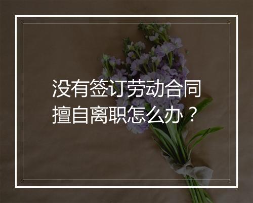 没有签订劳动合同擅自离职怎么办？