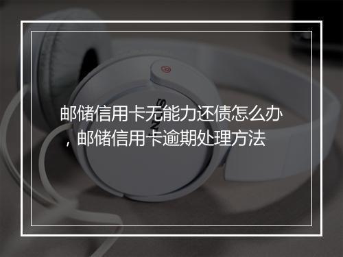 邮储信用卡无能力还债怎么办，邮储信用卡逾期处理方法