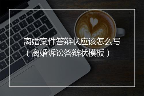 离婚案件答辩状应该怎么写（离婚诉讼答辩状模板）