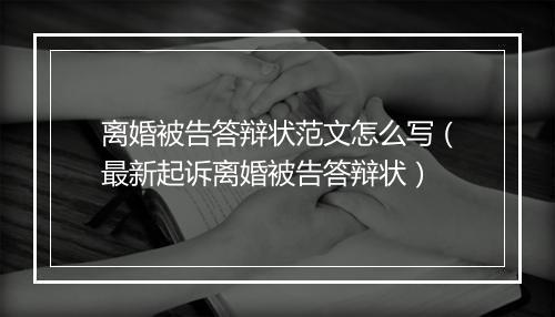 离婚被告答辩状范文怎么写（最新起诉离婚被告答辩状）