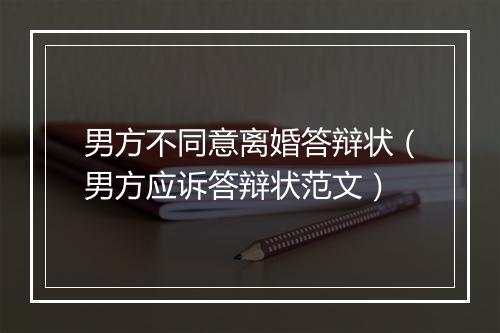 男方不同意离婚答辩状（男方应诉答辩状范文）