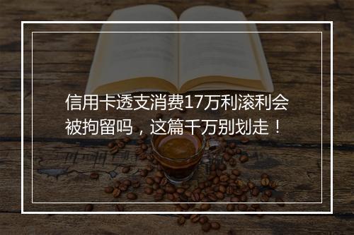 信用卡透支消费17万利滚利会被拘留吗，这篇千万别划走！