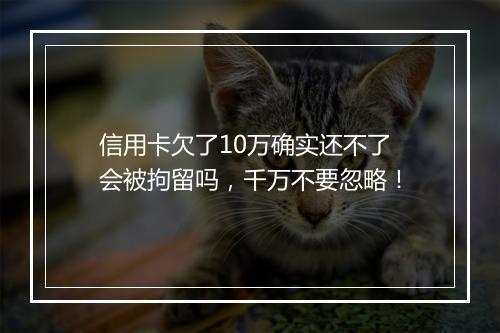 信用卡欠了10万确实还不了会被拘留吗，千万不要忽略！