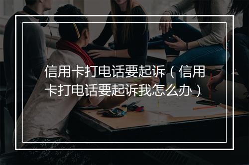 信用卡打电话要起诉（信用卡打电话要起诉我怎么办）