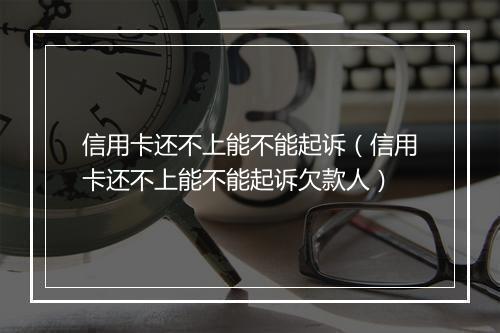信用卡还不上能不能起诉（信用卡还不上能不能起诉欠款人）