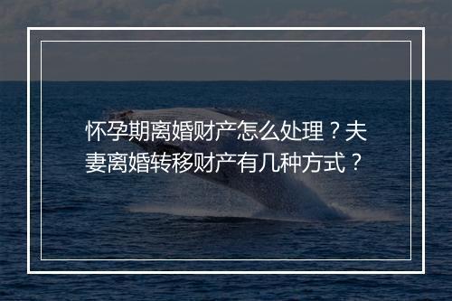 怀孕期离婚财产怎么处理？夫妻离婚转移财产有几种方式？