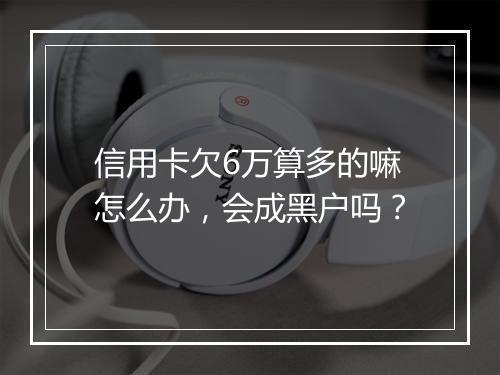 信用卡欠6万算多的嘛怎么办，会成黑户吗？