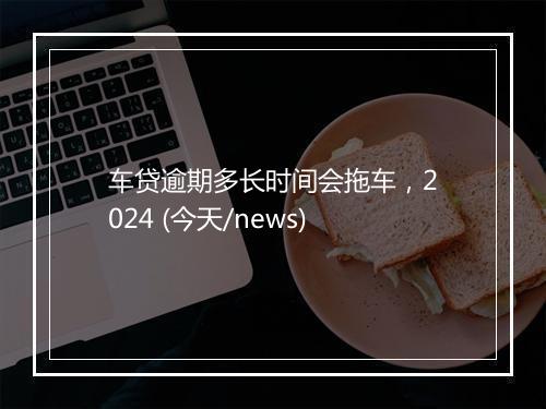 车贷逾期多长时间会拖车，2024 (今天/news)