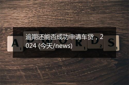 逾期还能否成功申请车贷，2024 (今天/news)